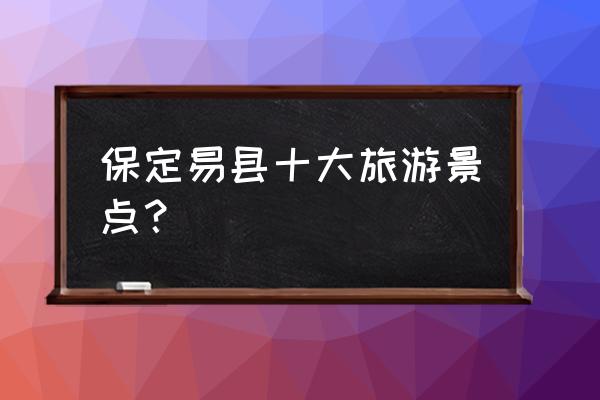 河北保定的旅游景点十大排名 保定易县十大旅游景点？