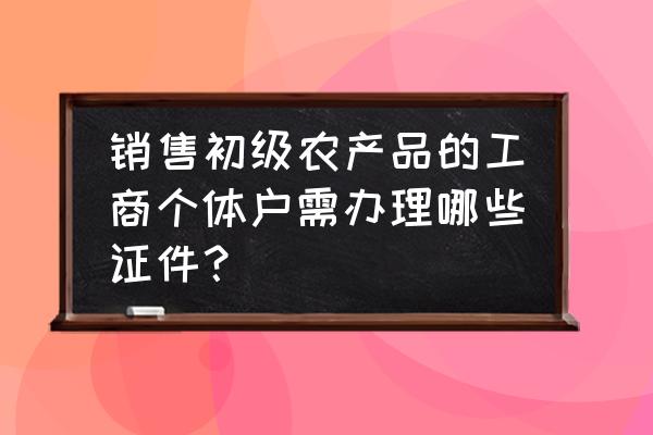 买卖农产品要办什么营业执照 销售初级农产品的工商个体户需办理哪些证件？