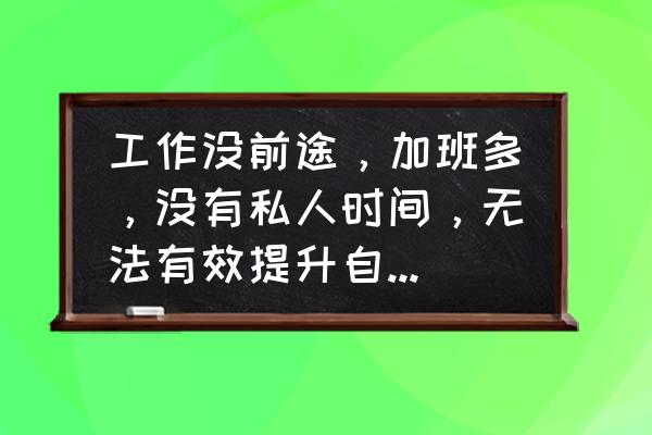 上班工作强度大很累怎么办 工作没前途，加班多，没有私人时间，无法有效提升自己，怎么办？