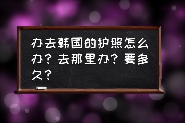 韩国签证最新流程 办去韩国的护照怎么办？去那里办？要多久？