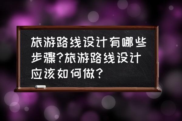 旅游网站的设计方案怎么做 旅游路线设计有哪些步骤?旅游路线设计应该如何做？