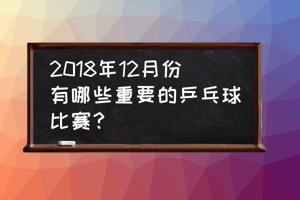 2018年国际乒联总决赛时间表 2018年12月份有哪些重要的乒乓球比赛？