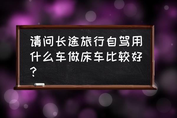 睡在帐篷里听雨声 请问长途旅行自驾用什么车做床车比较好？