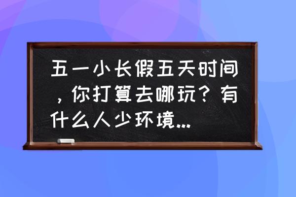 五一三天假期旅游最佳去处 五一小长假五天时间，你打算去哪玩？有什么人少环境好、内容丰富、可玩度高的地方？