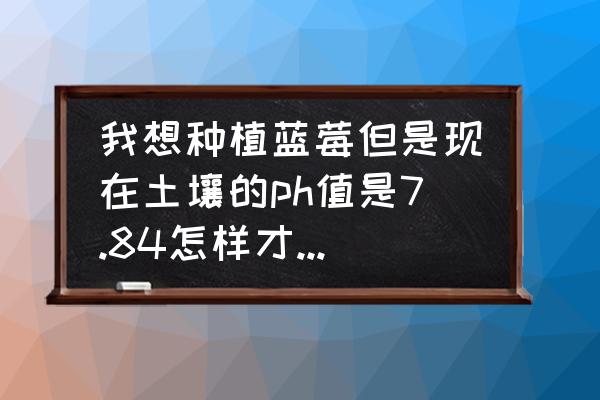 蓝莓适合生长的土壤ph值为多少 我想种植蓝莓但是现在土壤的ph值是7.84怎样才能降到4.3-5之间？