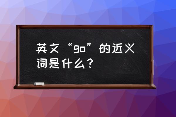 英语同义词搜索 英文“go”的近义词是什么？