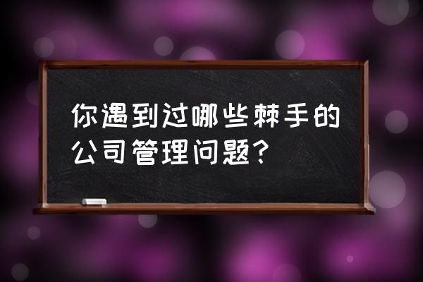 管理问题和解决方法 你遇到过哪些棘手的公司管理问题？