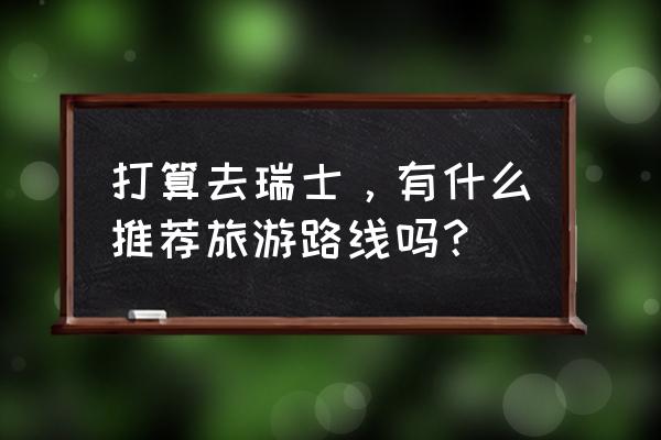 瑞士旅游必去景点大全 打算去瑞士，有什么推荐旅游路线吗？