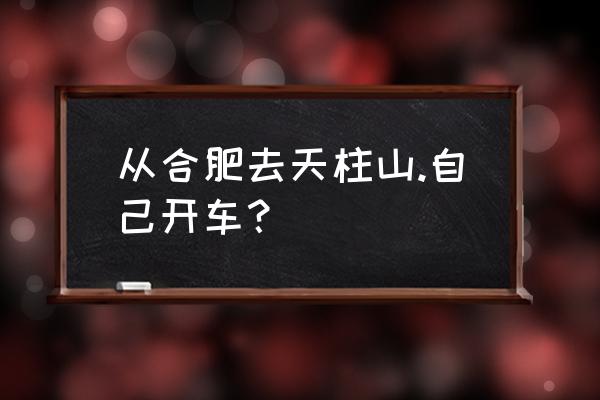 从合肥到天柱山怎么去最方便 从合肥去天柱山.自己开车？