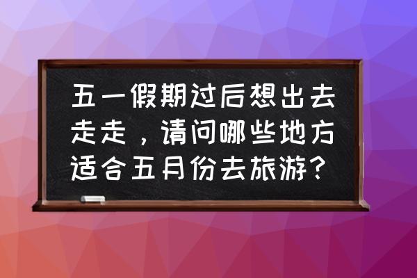 五一值得去的景区价格实惠 五一假期过后想出去走走，请问哪些地方适合五月份去旅游？